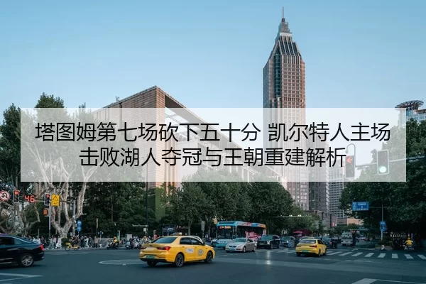 塔图姆第七场砍下五十分 凯尔特人主场击败湖人夺冠与王朝重建解析